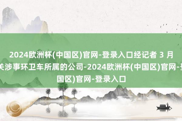 2024欧洲杯(中国区)官网-登录入口经记者 3 月 7 日有关涉事环卫车所属的公司-2024欧洲杯(中国区)官网-登录入口