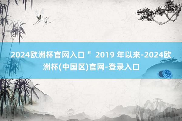 2024欧洲杯官网入口＂ 2019 年以来-2024欧洲杯(中国区)官网-登录入口