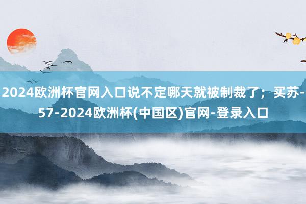 2024欧洲杯官网入口说不定哪天就被制裁了；买苏-57-2024欧洲杯(中国区)官网-登录入口