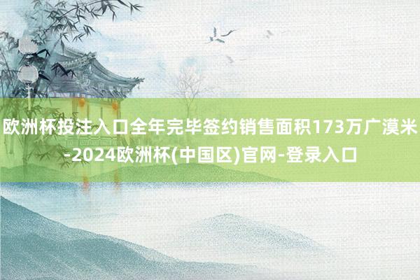 欧洲杯投注入口全年完毕签约销售面积173万广漠米-2024欧洲杯(中国区)官网-登录入口