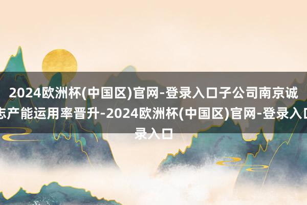 2024欧洲杯(中国区)官网-登录入口子公司南京诚志产能运用率晋升-2024欧洲杯(中国区)官网-登录入口