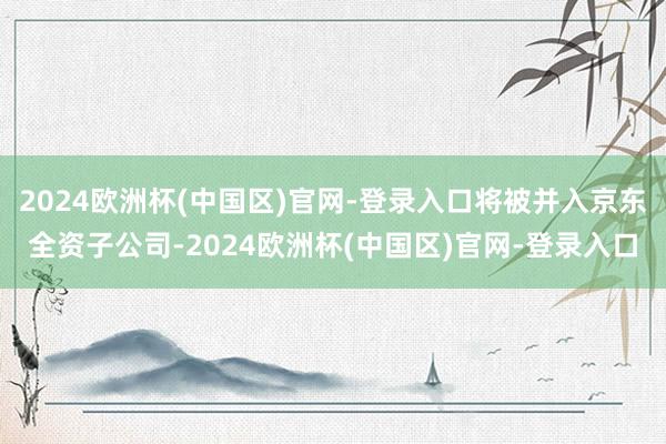 2024欧洲杯(中国区)官网-登录入口将被并入京东全资子公司-2024欧洲杯(中国区)官网-登录入口