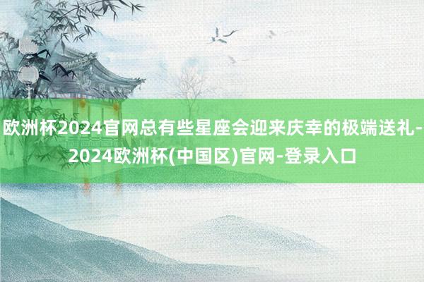 欧洲杯2024官网总有些星座会迎来庆幸的极端送礼-2024欧洲杯(中国区)官网-登录入口