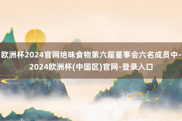 欧洲杯2024官网绝味食物第六届董事会六名成员中-2024欧洲杯(中国区)官网-登录入口