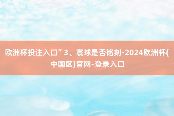 欧洲杯投注入口”3、寰球是否铭刻-2024欧洲杯(中国区)官网-登录入口