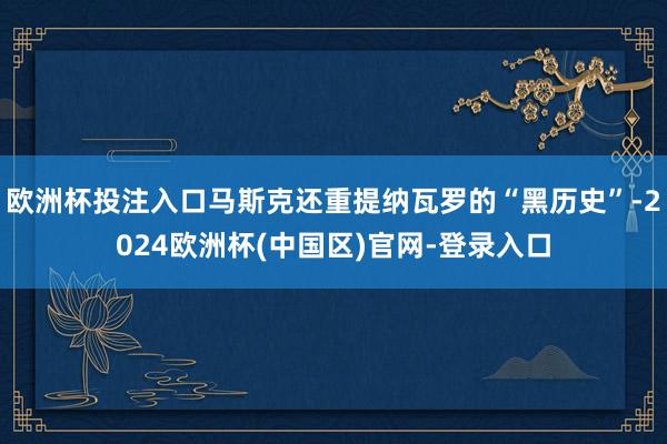 欧洲杯投注入口马斯克还重提纳瓦罗的“黑历史”-2024欧洲杯(中国区)官网-登录入口