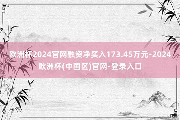 欧洲杯2024官网融资净买入173.45万元-2024欧洲杯(中国区)官网-登录入口