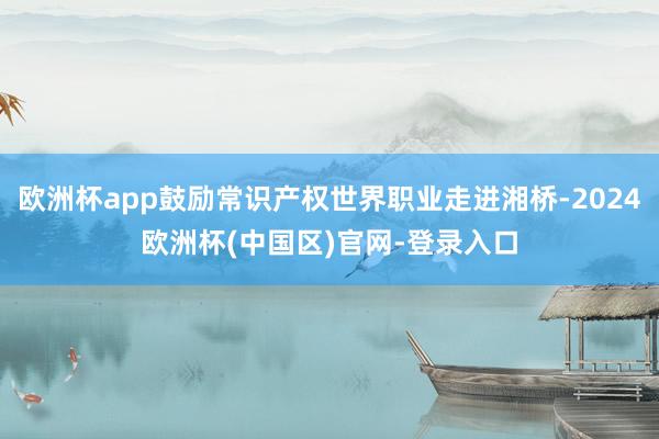 欧洲杯app鼓励常识产权世界职业走进湘桥-2024欧洲杯(中国区)官网-登录入口