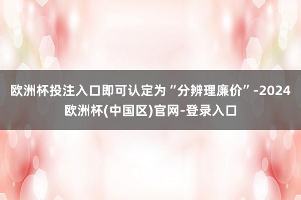 欧洲杯投注入口即可认定为“分辨理廉价”-2024欧洲杯(中国区)官网-登录入口