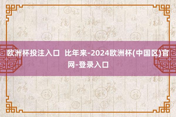 欧洲杯投注入口  比年来-2024欧洲杯(中国区)官网-登录入口
