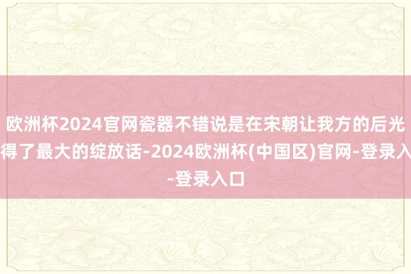欧洲杯2024官网瓷器不错说是在宋朝让我方的后光取得了最大的绽放话-2024欧洲杯(中国区)官网-登录入口
