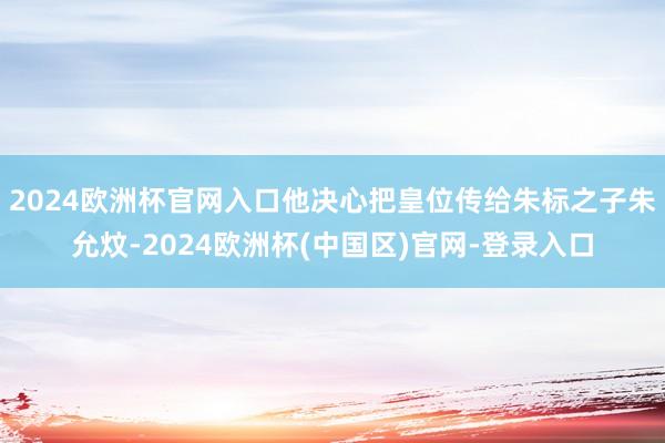 2024欧洲杯官网入口他决心把皇位传给朱标之子朱允炆-2024欧洲杯(中国区)官网-登录入口
