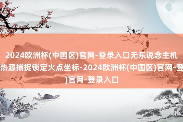 2024欧洲杯(中国区)官网-登录入口无东说念主机便通过热源捕捉锁定火点坐标-2024欧洲杯(中国区)官网-登录入口