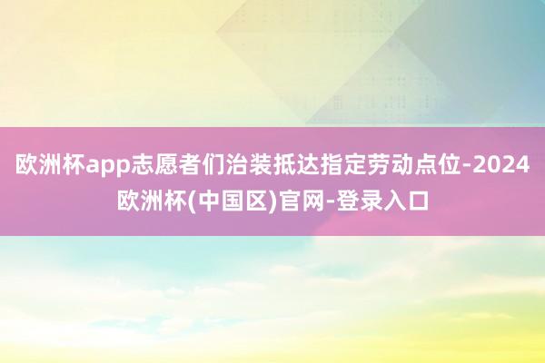 欧洲杯app志愿者们治装抵达指定劳动点位-2024欧洲杯(中国区)官网-登录入口
