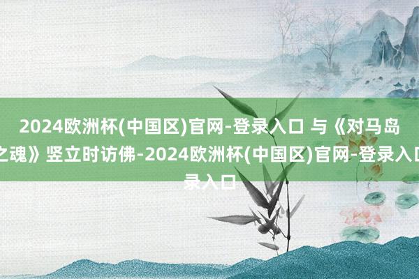 2024欧洲杯(中国区)官网-登录入口 与《对马岛之魂》竖立时访佛-2024欧洲杯(中国区)官网-登录入口