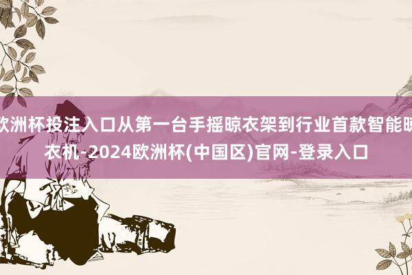 欧洲杯投注入口从第一台手摇晾衣架到行业首款智能晾衣机-2024欧洲杯(中国区)官网-登录入口