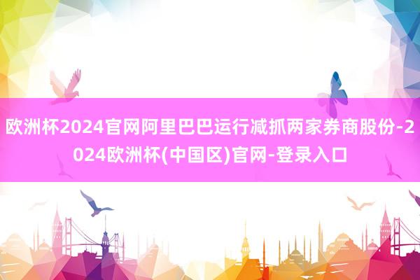 欧洲杯2024官网阿里巴巴运行减抓两家券商股份-2024欧洲杯(中国区)官网-登录入口
