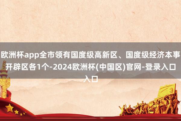 欧洲杯app全市领有国度级高新区、国度级经济本事开辟区各1个-2024欧洲杯(中国区)官网-登录入口