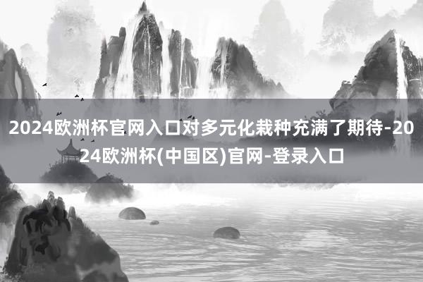 2024欧洲杯官网入口对多元化栽种充满了期待-2024欧洲杯(中国区)官网-登录入口