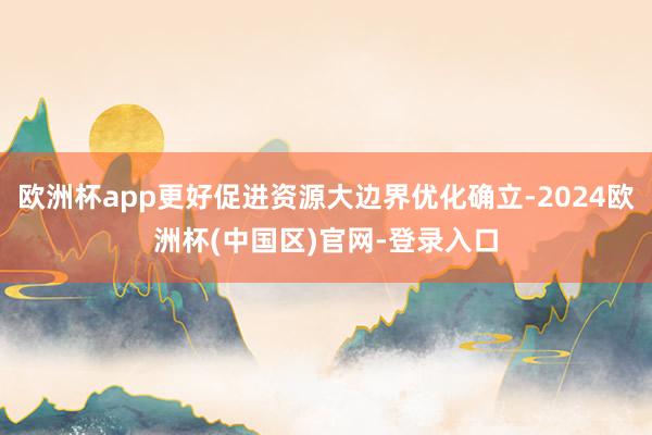 欧洲杯app更好促进资源大边界优化确立-2024欧洲杯(中国区)官网-登录入口