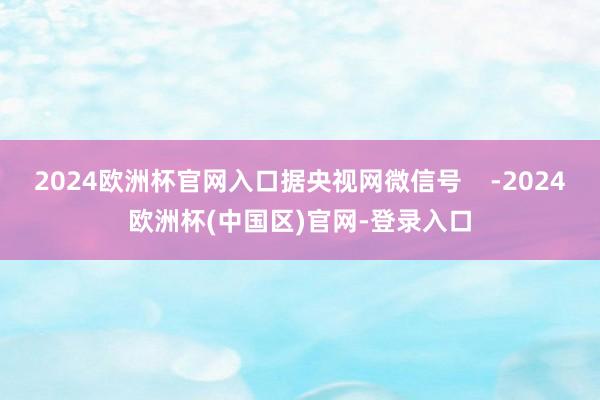 2024欧洲杯官网入口据央视网微信号    -2024欧洲杯(中国区)官网-登录入口