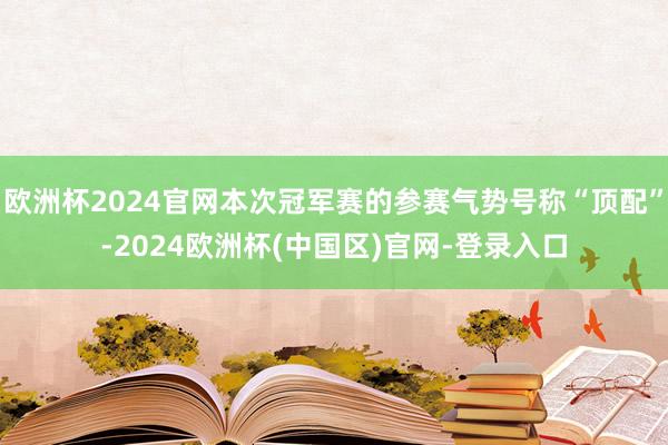 欧洲杯2024官网本次冠军赛的参赛气势号称“顶配”-2024欧洲杯(中国区)官网-登录入口