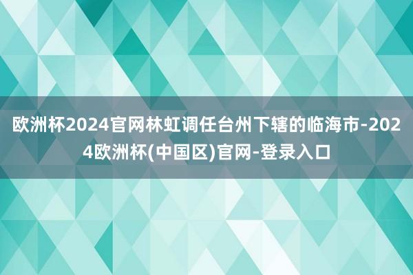 欧洲杯2024官网林虹调任台州下辖的临海市-2024欧洲杯(中国区)官网-登录入口