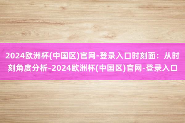 2024欧洲杯(中国区)官网-登录入口时刻面：从时刻角度分析-2024欧洲杯(中国区)官网-登录入口