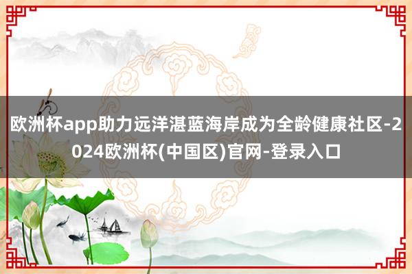欧洲杯app助力远洋湛蓝海岸成为全龄健康社区-2024欧洲杯(中国区)官网-登录入口