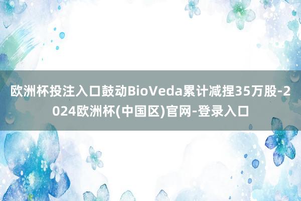 欧洲杯投注入口鼓动BioVeda累计减捏35万股-2024欧洲杯(中国区)官网-登录入口