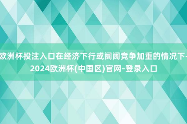 欧洲杯投注入口在经济下行或阛阓竞争加重的情况下-2024欧洲杯(中国区)官网-登录入口