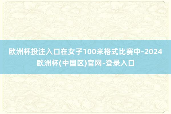 欧洲杯投注入口　　在女子100米格式比赛中-2024欧洲杯(中国区)官网-登录入口