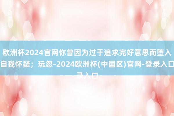 欧洲杯2024官网你曾因为过于追求完好意思而堕入自我怀疑；玩忽-2024欧洲杯(中国区)官网-登录入口