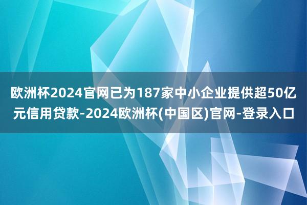 欧洲杯2024官网已为187家中小企业提供超50亿元信用贷款-2024欧洲杯(中国区)官网-登录入口