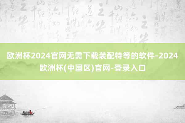 欧洲杯2024官网无需下载装配特等的软件-2024欧洲杯(中国区)官网-登录入口