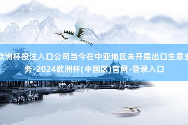 欧洲杯投注入口公司当今在中亚地区未开展出口生意业务-2024欧洲杯(中国区)官网-登录入口
