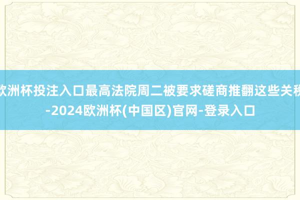 欧洲杯投注入口最高法院周二被要求磋商推翻这些关税-2024欧洲杯(中国区)官网-登录入口