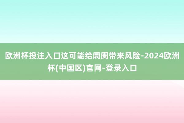 欧洲杯投注入口这可能给阛阓带来风险-2024欧洲杯(中国区)官网-登录入口