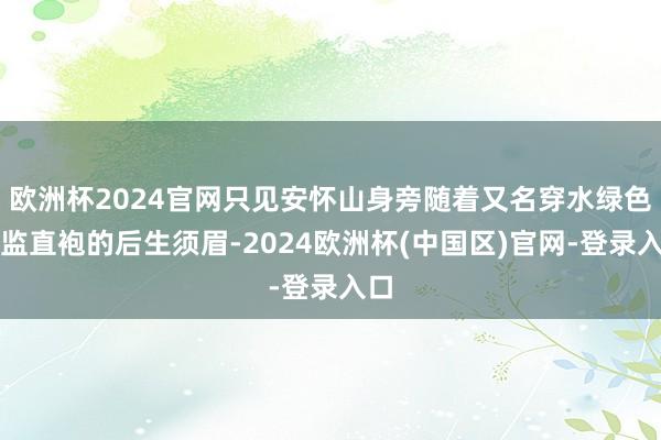 欧洲杯2024官网只见安怀山身旁随着又名穿水绿色内监直袍的后生须眉-2024欧洲杯(中国区)官网-登录入口