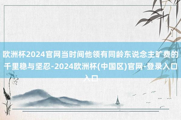 欧洲杯2024官网当时间他领有同龄东说念主旷费的千里稳与坚忍-2024欧洲杯(中国区)官网-登录入口