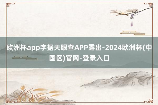 欧洲杯app字据天眼查APP露出-2024欧洲杯(中国区)官网-登录入口
