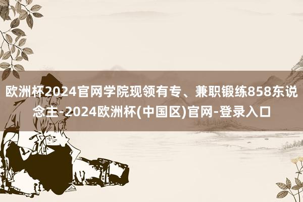 欧洲杯2024官网学院现领有专、兼职锻练858东说念主-2024欧洲杯(中国区)官网-登录入口