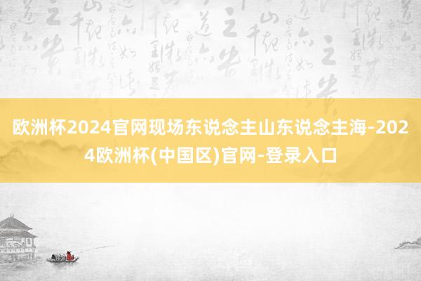 欧洲杯2024官网现场东说念主山东说念主海-2024欧洲杯(中国区)官网-登录入口
