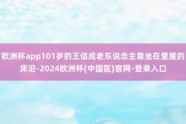 欧洲杯app101岁的王信成老东说念主靠坐在里屋的床沿-2024欧洲杯(中国区)官网-登录入口