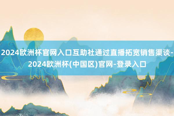 2024欧洲杯官网入口互助社通过直播拓宽销售渠谈-2024欧洲杯(中国区)官网-登录入口