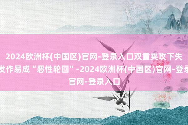 2024欧洲杯(中国区)官网-登录入口双重夹攻下失眠与发作易成“恶性轮回”-2024欧洲杯(中国区)官网-登录入口