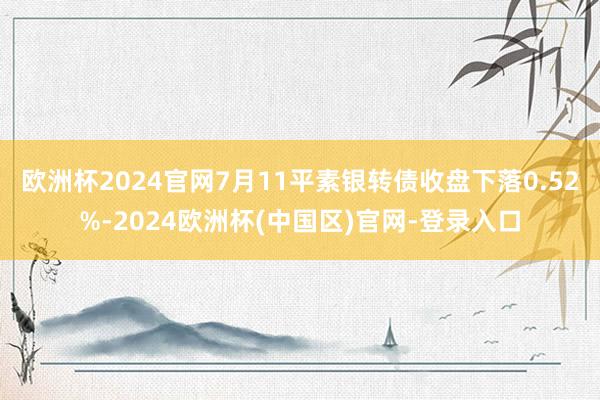 欧洲杯2024官网7月11平素银转债收盘下落0.52%-2024欧洲杯(中国区)官网-登录入口