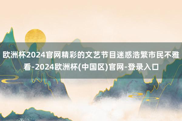欧洲杯2024官网精彩的文艺节目迷惑浩繁市民不雅看-2024欧洲杯(中国区)官网-登录入口