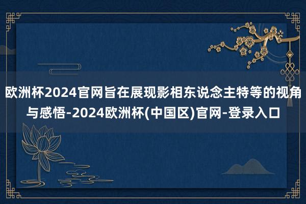 欧洲杯2024官网旨在展现影相东说念主特等的视角与感悟-2024欧洲杯(中国区)官网-登录入口
