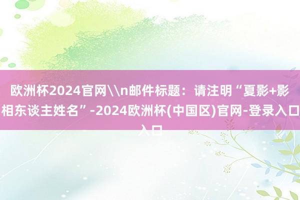 欧洲杯2024官网\n邮件标题：请注明“夏影+影相东谈主姓名”-2024欧洲杯(中国区)官网-登录入口